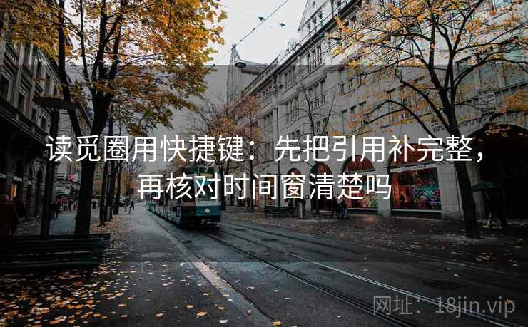 读觅圈用快捷键:先把引用补完整,再核对时间窗清楚吗 读觅圈用快捷键:先把引用补完整,再核对时间窗清楚吗