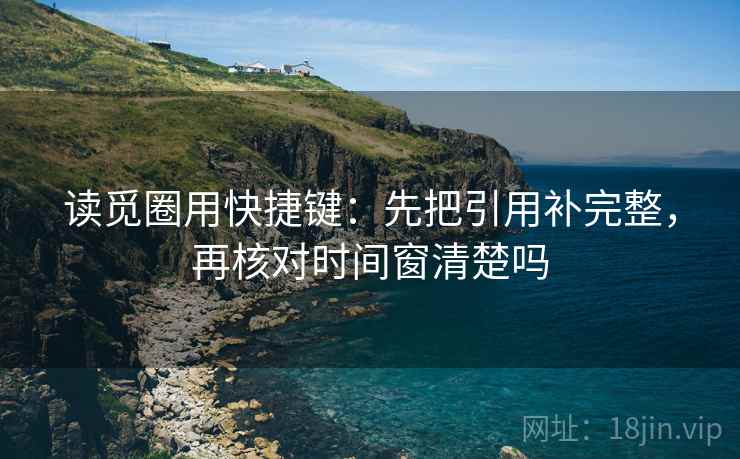读觅圈用快捷键:先把引用补完整,再核对时间窗清楚吗 读觅圈用快捷键:先把引用补完整,再核对时间窗清楚吗