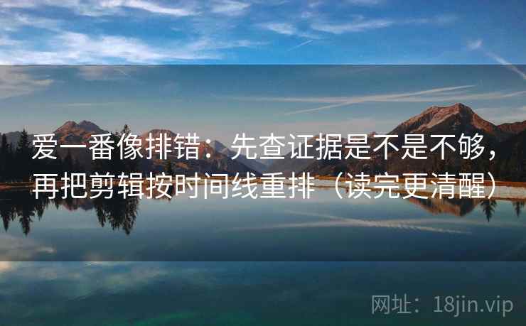 爱一番像排错:先查证据是不是不够,再把剪辑按时间线重排(读完更清醒) 爱一番像排错:先查证据是不是不够,再把剪辑按时间线重排(读完更清醒)
