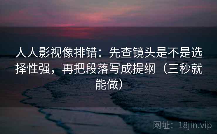 人人影视像排错:先查镜头是不是选择性强,再把段落写成提纲(三秒就能做) 人人影视像排错:先查镜头是不是选择性强,再把段落写成提纲(三秒就能做)