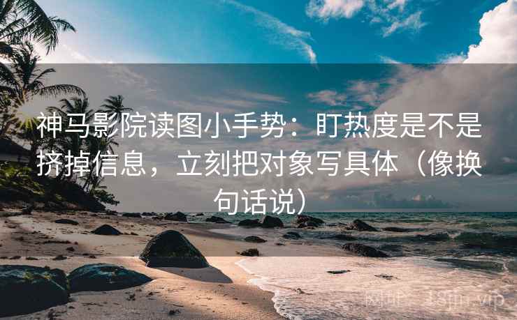 神马影院读图小手势：盯热度是不是挤掉信息，立刻把对象写具体（像换句话说）