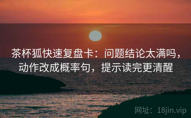 茶杯狐快速复盘卡：问题结论太满吗，动作改成概率句，提示读完更清醒