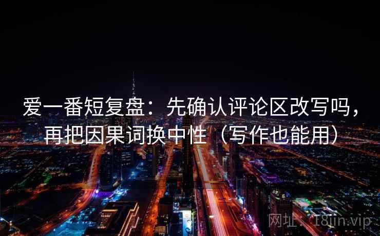 爱一番短复盘：先确认评论区改写吗，再把因果词换中性（写作也能用）