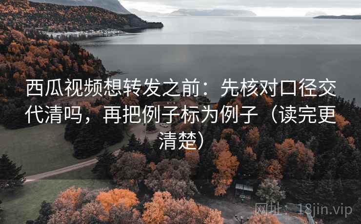 西瓜视频想转发之前：先核对口径交代清吗，再把例子标为例子（读完更清楚）