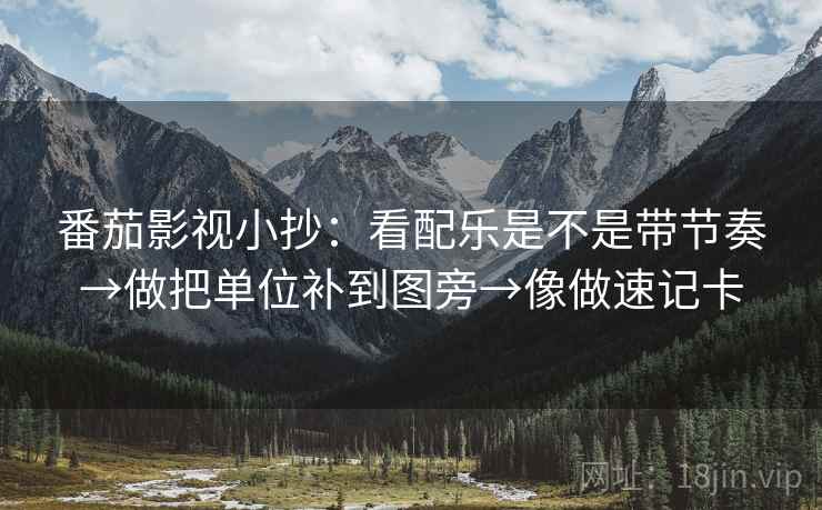 番茄影视小抄：看配乐是不是带节奏→做把单位补到图旁→像做速记卡