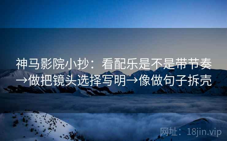神马影院小抄：看配乐是不是带节奏→做把镜头选择写明→像做句子拆壳