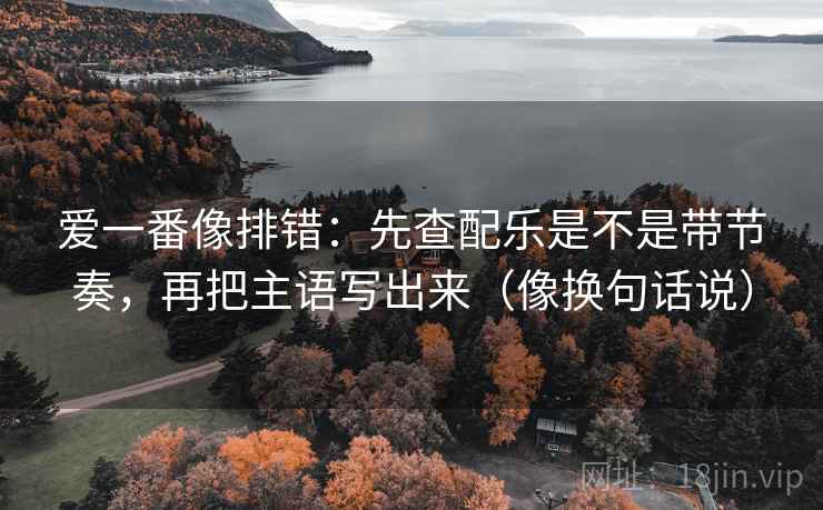 爱一番像排错：先查配乐是不是带节奏，再把主语写出来（像换句话说）