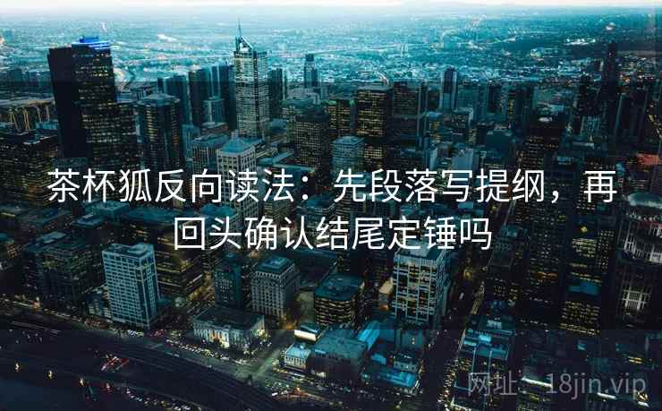茶杯狐反向读法：先段落写提纲，再回头确认结尾定锤吗