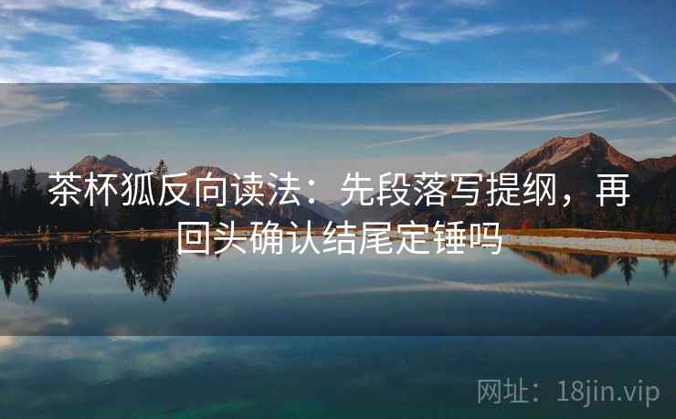 茶杯狐反向读法：先段落写提纲，再回头确认结尾定锤吗