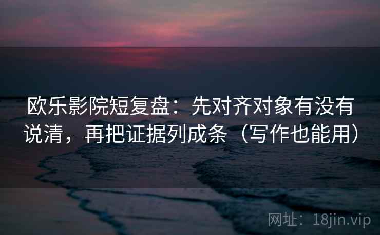欧乐影院短复盘：先对齐对象有没有说清，再把证据列成条（写作也能用）