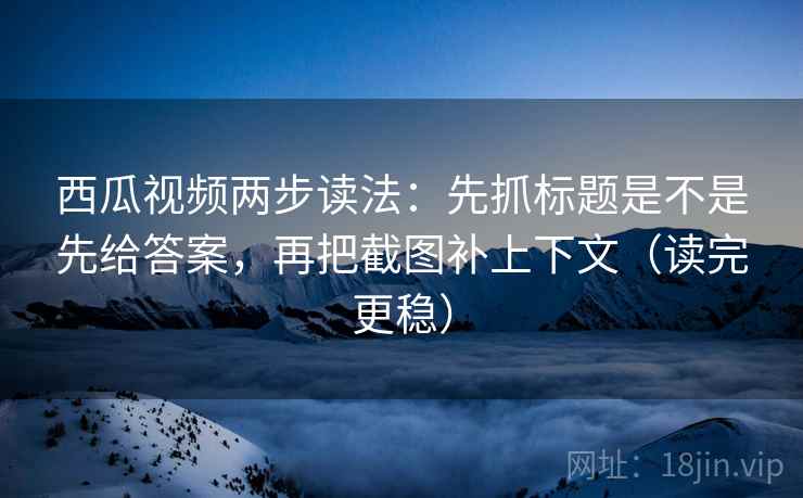 西瓜视频两步读法：先抓标题是不是先给答案，再把截图补上下文（读完更稳）