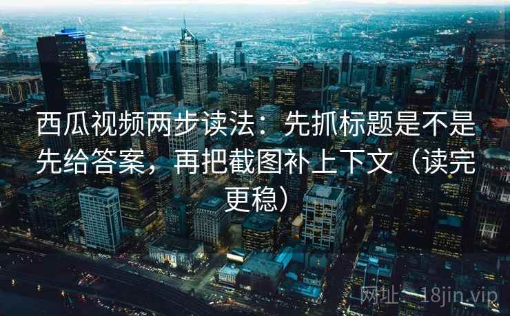 西瓜视频两步读法：先抓标题是不是先给答案，再把截图补上下文（读完更稳）