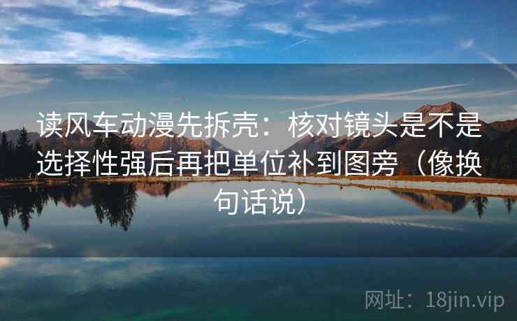 读风车动漫先拆壳：核对镜头是不是选择性强后再把单位补到图旁（像换句话说）