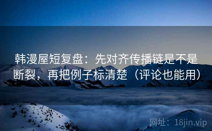 韩漫屋短复盘：先对齐传播链是不是断裂，再把例子标清楚（评论也能用）