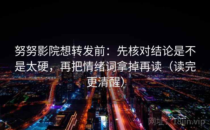 努努影院想转发前：先核对结论是不是太硬，再把情绪词拿掉再读（读完更清醒）